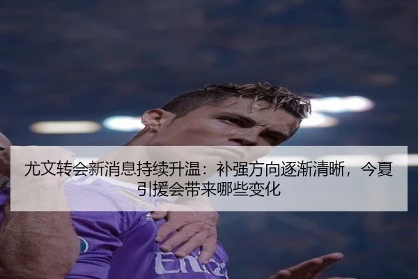 尤文转会新消息持续升温：补强方向逐渐清晰，今夏引援会带来哪些变化