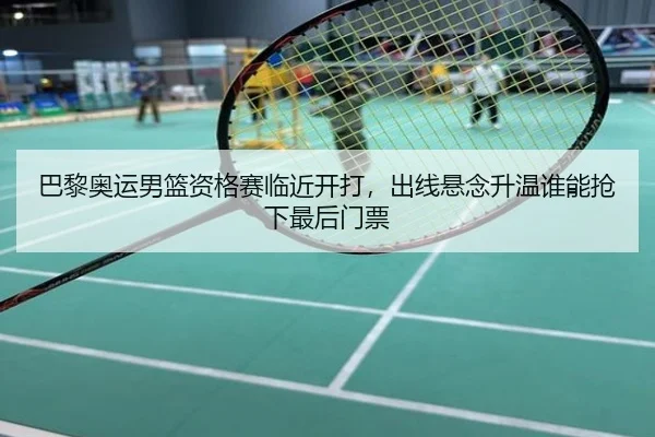 巴黎奥运男篮资格赛临近开打，出线悬念升温谁能抢下最后门票