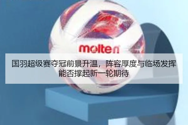 国羽超级赛夺冠前景升温，阵容厚度与临场发挥能否撑起新一轮期待 - kaiyundianzi